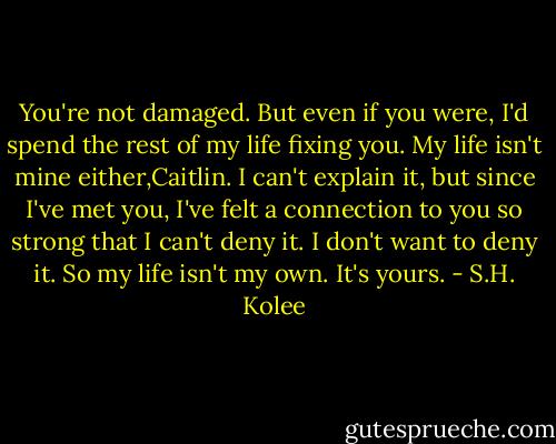 You're not damaged. But even if you were, I'd spend the rest of my life fixing you. My life isn't mine either,Caitlin. I can't explain it, but since I've met you, I've felt a connection to you so strong that I can't deny it. I don't want to deny it. So my life isn't my own. It's yours. - S.H. Kolee
