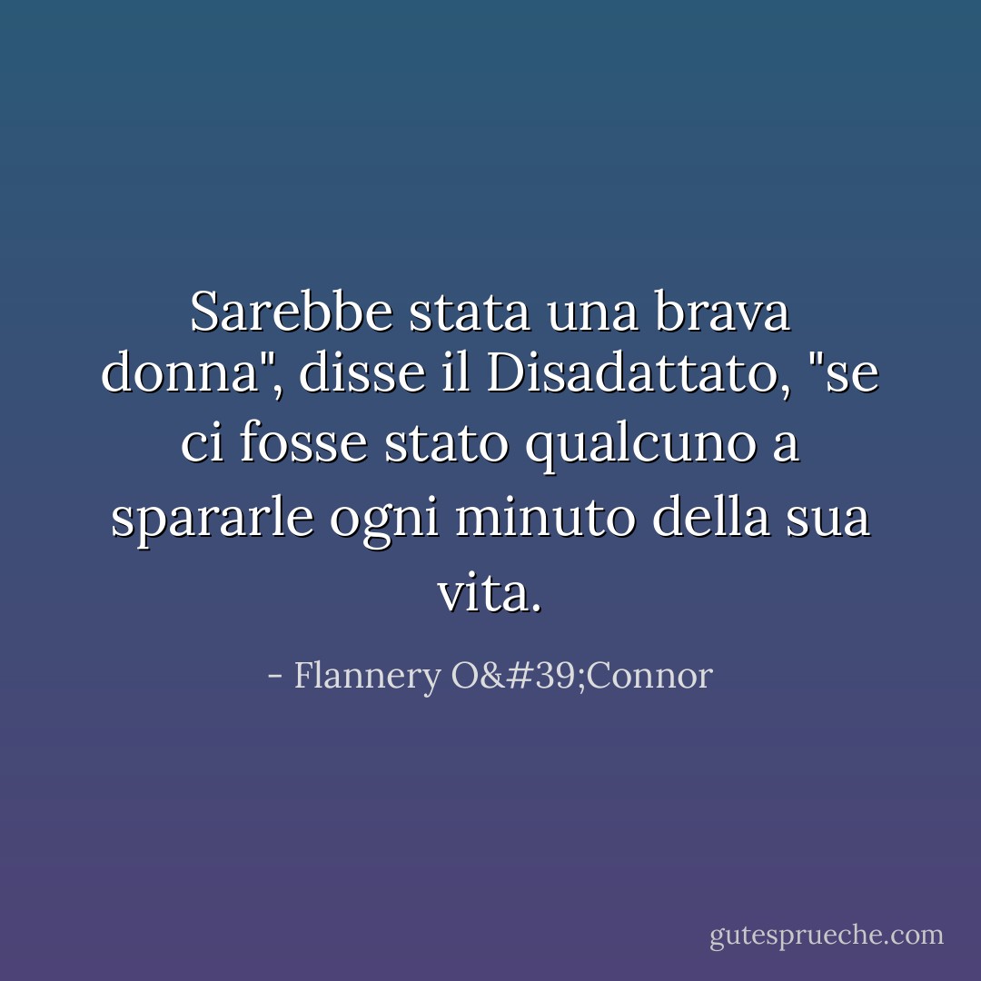 Sarebbe stata una brava donna", disse il Disadattato, "se ci fosse stato qualcuno a spararle ogni minuto della sua vita. - Flannery O'Connor