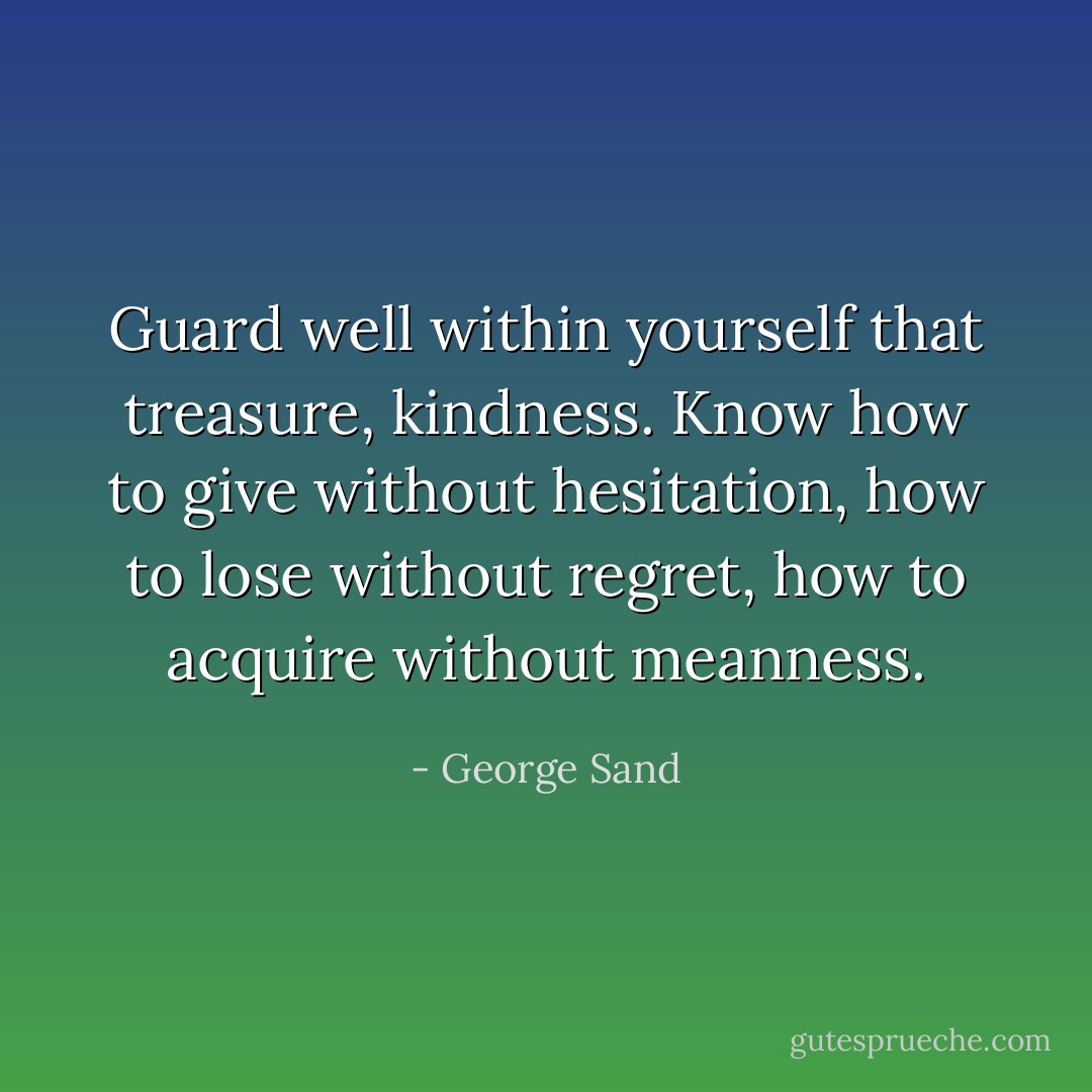 Guard well within yourself that treasure, kindness. Know how to give without hesitation, how to lose without regret, how to acquire without meanness. - George Sand
