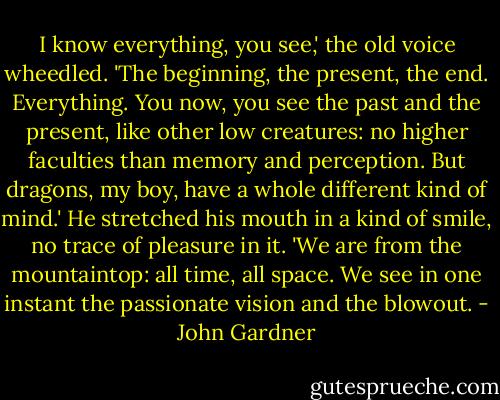 I know everything, you see,' the old voice wheedled. 'The beginning, the present, the end. Everything. You now, you see the past and the present, like other low creatures: no higher faculties than memory and perception. But dragons, my boy, have a whole different kind of mind.' He stretched his mouth in a kind of smile, no trace of pleasure in it. 'We are from the mountaintop: all time, all space. We see in one instant the passionate vision and the blowout. - John Gardner