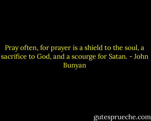Pray often, for prayer is a shield to the soul, a sacrifice to God, and a scourge for Satan. - John Bunyan