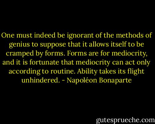 One must indeed be ignorant of the methods of genius to suppose that it allows itself to be cramped by forms. Forms are for mediocrity, and it is fortunate that mediocrity can act only according to routine. Ability takes its flight unhindered. - Napoléon Bonaparte