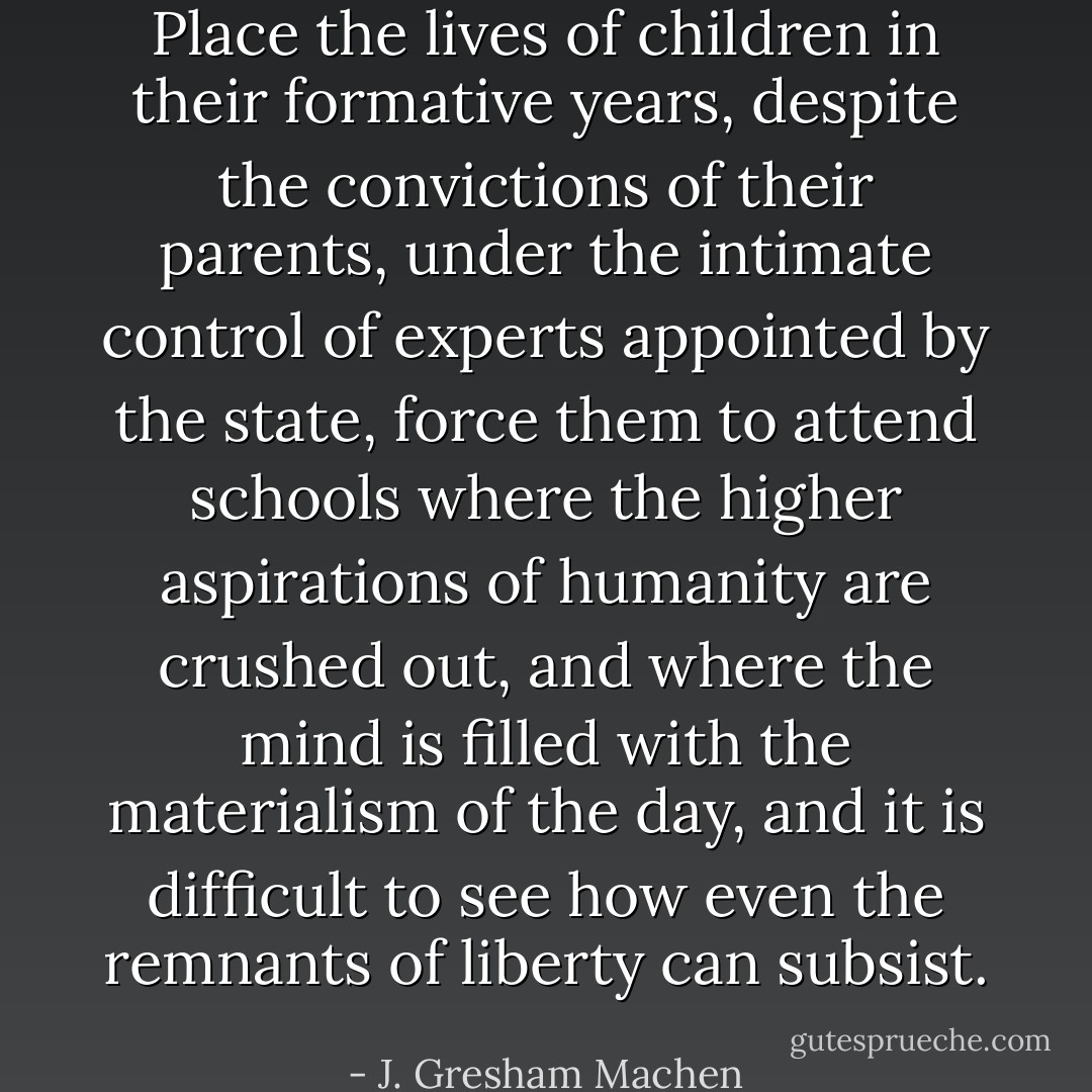 Place the lives of children in their formative years, despite the convictions of their parents, under the intimate control of experts appointed by the state, force them to attend schools where the higher aspirations of humanity are crushed out, and where the mind is filled with the materialism of the day, and it is difficult to see how even the remnants of liberty can subsist. - J. Gresham Machen