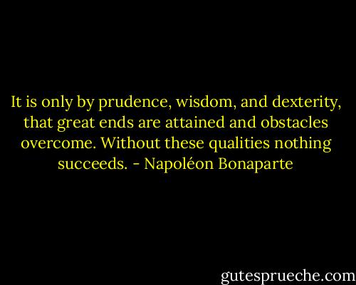 It is only by prudence, wisdom, and dexterity, that great ends are attained and obstacles overcome. Without these qualities nothing succeeds. - Napoléon Bonaparte