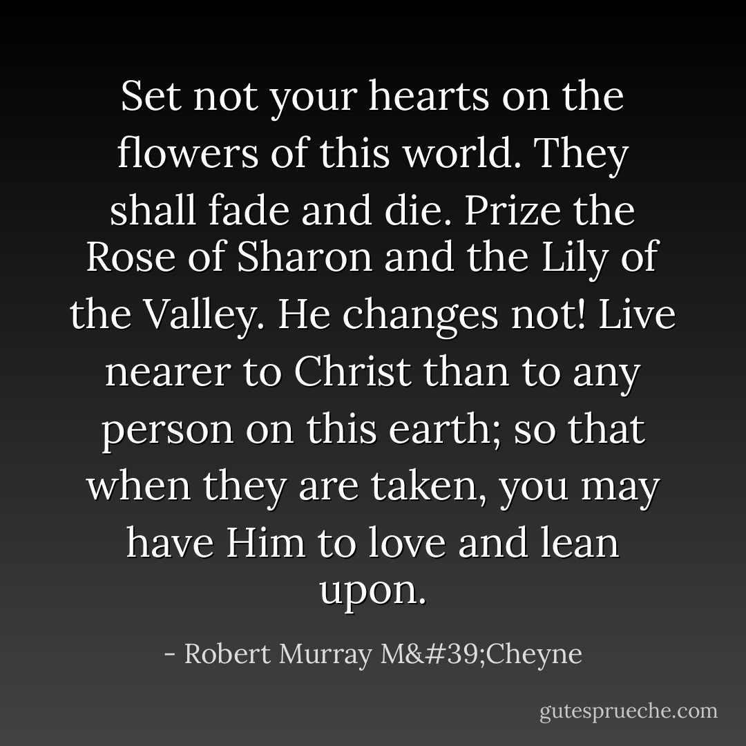 Set not your hearts on the flowers of this world. They shall fade and die. Prize the Rose of Sharon and the Lily of the Valley. He changes not! Live nearer to Christ than to any person on this earth; so that when they are taken, you may have Him to love and lean upon. - Robert Murray M'Cheyne