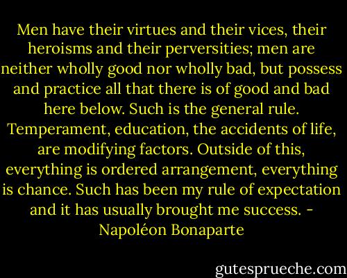 Men have their virtues and their vices, their heroisms and their perversities; men are neither wholly good nor wholly bad, but possess and practice all that there is of good and bad here below. Such is the general rule. Temperament, education, the accidents of life, are modifying factors. Outside of this, everything is ordered arrangement, everything is chance. Such has been my rule of expectation and it has usually brought me success. - Napoléon Bonaparte