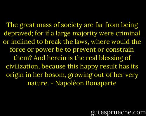 The great mass of society are far from being depraved; for if a large majority were criminal or inclined to break the laws, where would the force or power be to prevent or constrain them? And herein is the real blessing of civilization, because this happy result has its origin in her bosom, growing out of her very nature. - Napoléon Bonaparte