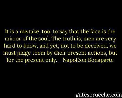 It is a mistake, too, to say that the face is the mirror of the soul. The truth is, men are very hard to know, and yet, not to be deceived, we must judge them by their present actions, but for the present only. - Napoléon Bonaparte
