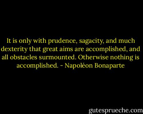 It is only with prudence, sagacity, and much dexterity that great aims are accomplished, and all obstacles surmounted. Otherwise nothing is accomplished. - Napoléon Bonaparte