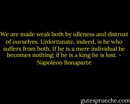 We are made weak both by idleness and distrust of ourselves. Unfortunate, indeed, is he who suffers from both. If he is a mere individual he becomes nothing; if he is a king he is lost. - Napoléon Bonaparte