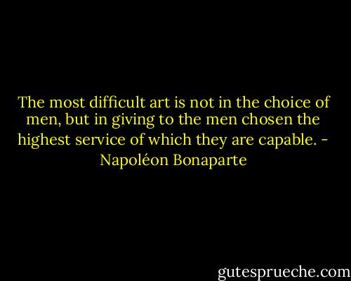 The most difficult art is not in the choice of men, but in giving to the men chosen the highest service of which they are capable. - Napoléon Bonaparte