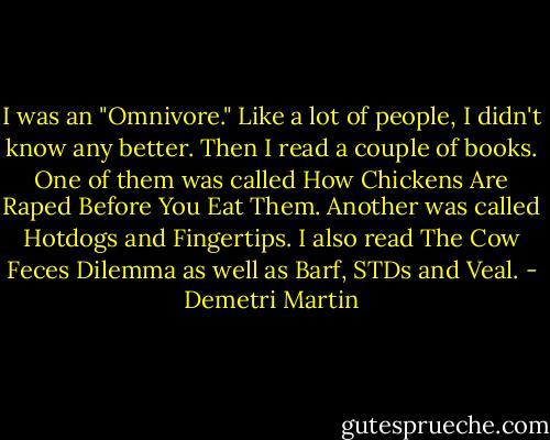 I was an "Omnivore." Like a lot of people, I didn't know any better. Then I read a couple of books. One of them was called How Chickens Are Raped Before You Eat Them. Another was called Hotdogs and Fingertips. I also read The Cow Feces Dilemma as well as Barf, STDs and Veal. - Demetri Martin