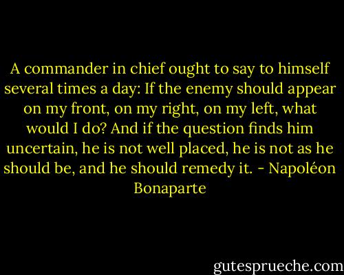 A commander in chief ought to say to himself several times a day: If the enemy should appear on my front, on my right, on my left, what would I do? And if the question finds him uncertain, he is not well placed, he is not as he should be, and he should remedy it. - Napoléon Bonaparte