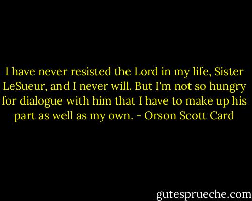I have never resisted the Lord in my life, Sister LeSueur, and I never will. But I'm not so hungry for dialogue with him that I have to make up his part as well as my own. - Orson Scott Card