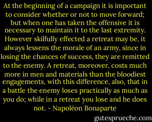 At the beginning of a campaign it is important to consider whether or not to move forward; but when one has taken the offensive it is necessary to maintain it to the last extremity. However skilfully effected a retreat may be, it always lessens the morale of an army, since in losing the chances of success, they are remitted to the enemy. A retreat, moreover, costs much more in men and materials than the bloodiest engagements, with this difference, also, that in a battle the enemy loses practically as much as you do; while in a retreat you lose and he does not. - Napoléon Bonaparte