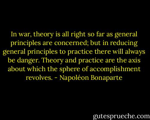 In war, theory is all right so far as general principles are concerned; but in reducing general principles to practice there will always be danger. Theory and practice are the axis about which the sphere of accomplishment revolves. - Napoléon Bonaparte