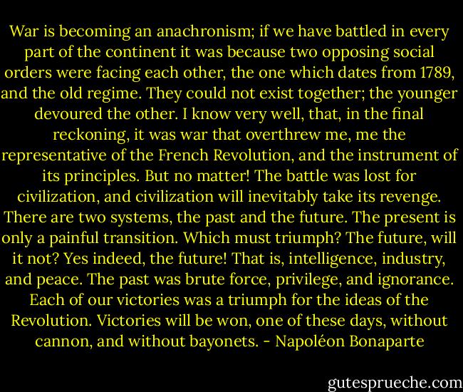 War is becoming an anachronism; if we have battled in every part of the continent it was because two opposing social orders were facing each other, the one which dates from 1789, and the old regime. They could not exist together; the younger devoured the other. I know very well, that, in the final reckoning, it was war that overthrew me, me the representative of the French Revolution, and the instrument of its principles. But no matter! The battle was lost for civilization, and civilization will inevitably take its revenge. There are two systems, the past and the future. The present is only a painful transition. Which must triumph? The future, will it not? Yes indeed, the future! That is, intelligence, industry, and peace. The past was brute force, privilege, and ignorance. Each of our victories was a triumph for the ideas of the Revolution. Victories will be won, one of these days, without cannon, and without bayonets. - Napoléon Bonaparte