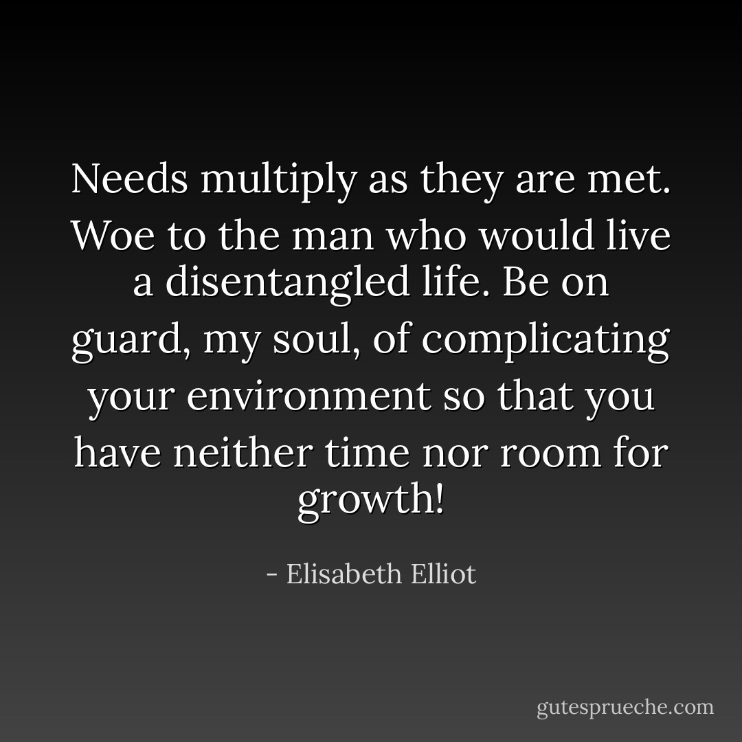 Needs multiply as they are met. Woe to the man who would live a disentangled life. Be on guard, my soul, of complicating your environment so that you have neither time nor room for growth! - Elisabeth Elliot