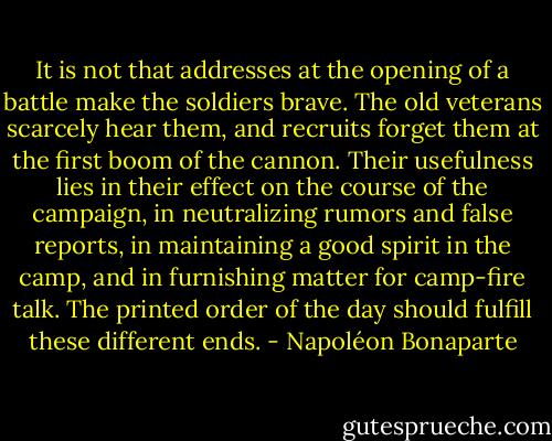 It is not that addresses at the opening of a battle make the soldiers brave. The old veterans scarcely hear them, and recruits forget them at the first boom of the cannon. Their usefulness lies in their effect on the course of the campaign, in neutralizing rumors and false reports, in maintaining a good spirit in the camp, and in furnishing matter for camp-fire talk. The printed order of the day should fulfill these different ends. - Napoléon Bonaparte