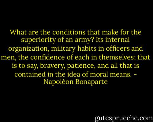 What are the conditions that make for the superiority of an army? Its internal organization, military habits in officers and men, the confidence of each in themselves; that is to say, bravery, patience, and all that is contained in the idea of moral means. - Napoléon Bonaparte