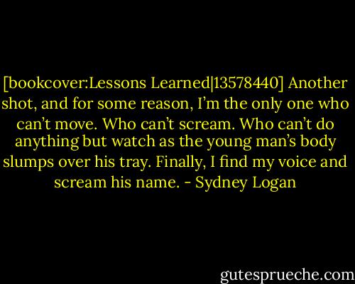 [bookcover:Lessons Learned|13578440] Another shot, and for some reason, I’m the only one who can’t move. Who can’t scream. Who can’t do anything but watch as the young man’s body slumps over his tray. Finally, I find my voice and scream his name. - Sydney Logan