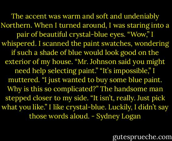 The accent was warm and soft and undeniably Northern. When I turned around, I was staring into a pair of beautiful crystal-blue eyes. “Wow,” I whispered. I scanned the paint swatches, wondering if such a shade of blue would look good on the exterior of my house. “Mr. Johnson said you might need help selecting paint.” “It’s impossible,” I muttered. “I just wanted to buy some blue paint. Why is this so complicated?” The handsome man stepped closer to my side. “It isn’t, really. Just pick what you like.” I like crystal-blue. Luckily, I didn’t say those words aloud. - Sydney Logan