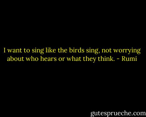 I want to sing like the birds sing, not worrying about who hears or what they think. - Rumi