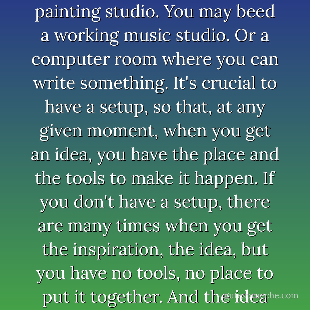 This idea comes to you, you can see it, but to accomplish it you need what I call a "setup." For example, you may need a working shop or a working painting studio. You may beed a working music studio. Or a computer room where you can write something. It's crucial to have a setup, so that, at any given moment, when you get an idea, you have the place and the tools to make it happen. If you don't have a setup, there are many times when you get the inspiration, the idea, but you have no tools, no place to put it together. And the idea just sits there and festers. Overtime, it will go away. You didn't filfill it--and that's just a heartache. - David Lynch