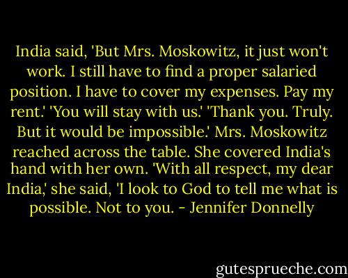 India said, 'But Mrs. Moskowitz, it just won't work. I still have to find a proper salaried position. I have to cover my expenses. Pay my rent.'<br />'You will stay with us.'<br />'Thank you. Truly. But it would be impossible.'<br />Mrs. Moskowitz reached across the table. She covered India's hand with her own. 'With all respect, my dear India,' she said, 'I look to God to tell me what is possible. Not to you. - Jennifer Donnelly