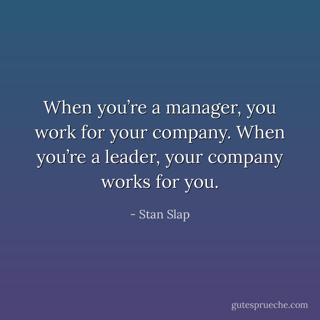 When you’re a manager, you work for your company. When you’re a leader, your company works for you. - Stan Slap