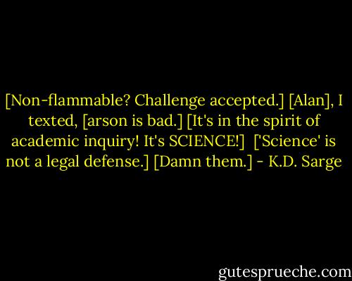 [Non-flammable? Challenge accepted.]<br />[Alan], I texted, [arson is bad.]<br />[It's in the spirit of academic inquiry! It's SCIENCE!] <br />['Science' is not a legal defense.]<br />[Damn them.] - K.D. Sarge