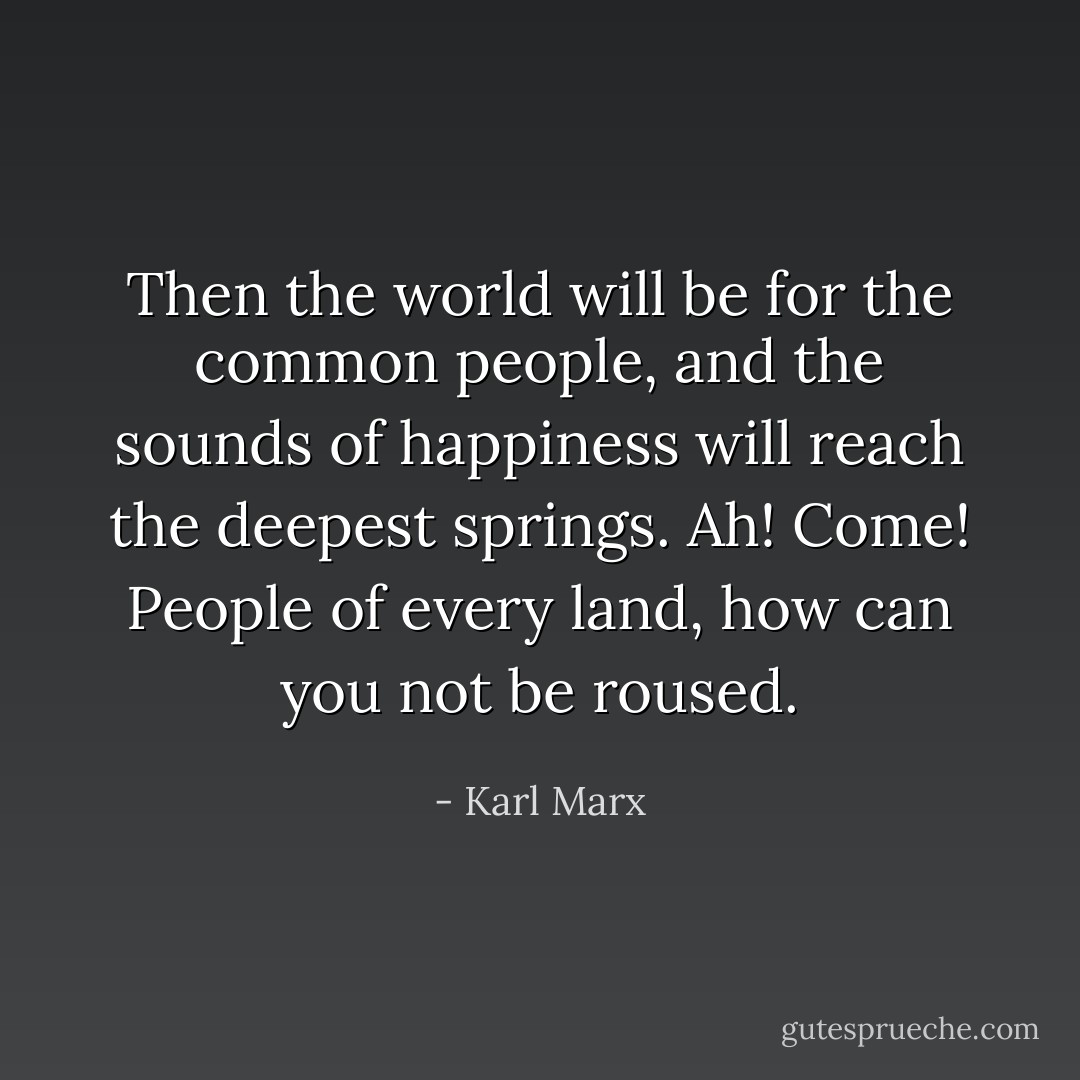 Then the world will be for the common people, and the sounds of happiness will reach the deepest springs. Ah! Come! People of every land, how can you not be roused. - Karl Marx