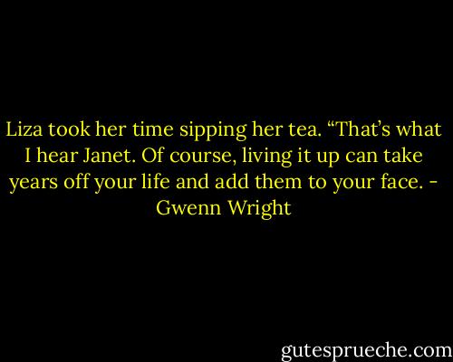 Liza took her time sipping her tea. “That’s what I hear Janet. Of course, living it up can take years off your life and add them to your face. - Gwenn Wright