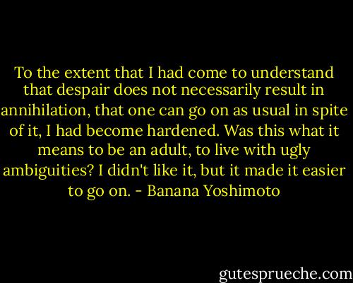 To the extent that I had come to understand that despair does not necessarily result in annihilation, that one can go on as usual in spite of it, I had become hardened. Was this what it means to be an adult, to live with ugly ambiguities? I didn't like it, but it made it easier to go on. - Banana Yoshimoto
