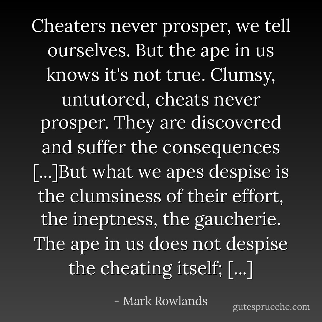 Cheaters never prosper, we tell ourselves. But the ape in us knows it's not true. Clumsy, untutored, cheats never prosper. They are discovered and suffer the consequences [...]But what we apes despise is the clumsiness of their effort, the ineptness, the gaucherie. The ape in us does not despise the cheating itself; [...] - Mark Rowlands