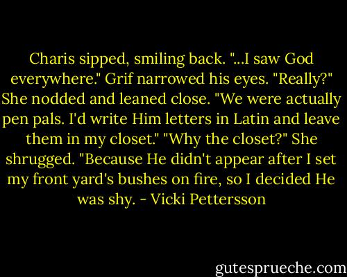 Charis sipped, smiling back. "...I saw God everywhere."<br />Grif narrowed his eyes. "Really?"<br />She nodded and leaned close. "We were actually pen pals. I'd write Him letters in Latin and leave them in my closet."<br />"Why the closet?"<br />She shrugged. "Because He didn't appear after I set my front yard's bushes on fire, so I decided He was shy. - Vicki Pettersson