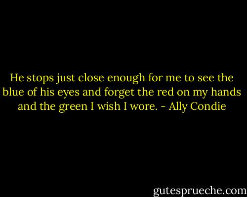 He stops just close enough for me to see the blue of his eyes and forget the red on my hands and the green I wish I wore. - Ally Condie