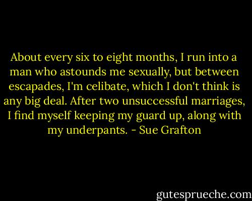 About every six to eight months, I run into a man who astounds me sexually, but between escapades, I'm celibate, which I don't think is any big deal. After two unsuccessful marriages, I find myself keeping my guard up, along with my underpants. - Sue Grafton