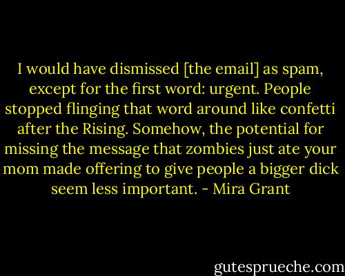 I would have dismissed [the email] as spam, except for the first word: urgent. People stopped flinging that word around like confetti after the Rising. Somehow, the potential for missing the message that zombies just ate your mom made offering to give people a bigger dick seem less important. - Mira Grant