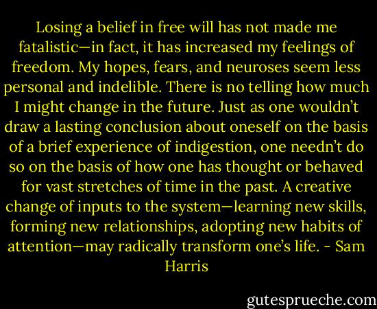 Losing a belief in free will has not made me fatalistic—in fact, it has increased my feelings of freedom. My hopes, fears, and neuroses seem less personal and indelible. There is no telling how much I might change in the future. Just as one wouldn’t draw a lasting conclusion about oneself on the basis of a brief experience of indigestion, one needn’t do so on the basis of how one has thought or behaved for vast stretches of time in the past. A creative change of inputs to the system—learning new skills, forming new relationships, adopting new habits of attention—may radically transform one’s life. - Sam Harris