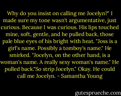 Why do you insist on calling me Jocelyn?" I made sure my tone wasn't argumentative, just curious. Because I was curious.<br />His lips touched mine, soft, gentle, and he pulled back, those pale blue eyes of his bright with heat. "Joss is a girl's name. Possibly a tomboy's name." He smirked. "Jocelyn, on the other hand, is a woman's name. A really sexy woman's name." He pulled back."So strip Jocelyn."<br />Okay. He could call me Jocelyn. - Samantha Young