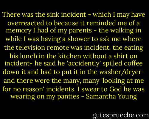 There was the sink incident - which I may have overreacted to because it reminded me of a memory I had of my parents - the walking in while I was having a shower to ask me where the television remote was incident, the eating his lunch in the kitchen without a shirt on incident- he said he 'accidently' spilled coffee down it and had to put it in the washer/dryer- and there were the many, many 'looking at me for no reason' incidents. I swear to God he was wearing on my panties - Samantha Young