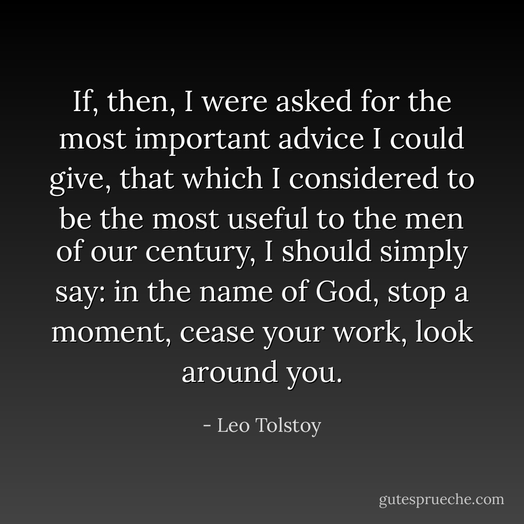 If, then, I were asked for the most important advice I could give, that which I considered to be the most useful to the men of our century, I should simply say: in the name of God, stop a moment, cease your work, look around you. - Leo Tolstoy