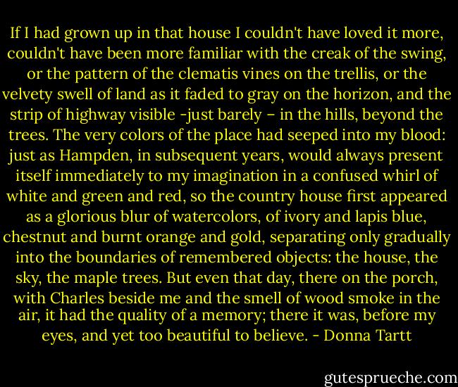 If I had grown up in that house I couldn't have loved it more, couldn't have been more familiar with the creak of the swing, or the pattern of the clematis vines on the trellis, or the velvety swell of land as it faded to gray on the horizon, and the strip of highway visible -just barely – in the hills, beyond the trees. The very colors of the place had seeped into my blood: just as Hampden, in subsequent years, would always present itself immediately to my imagination in a confused whirl of white and green and red, so the country house first appeared as a glorious blur of watercolors, of ivory and lapis blue, chestnut and burnt orange and gold, separating only gradually into the boundaries of remembered objects: the house, the sky, the maple trees. But even that day, there on the porch, with Charles beside me and the smell of wood smoke in the air, it had the quality of a memory; there it was, before my eyes, and yet too beautiful to believe. - Donna Tartt
