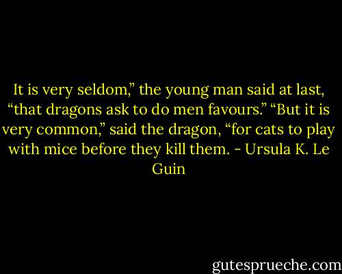 It is very seldom,” the young man said at last, “that dragons ask to do men favours.”<br />“But it is very common,” said the dragon, “for cats to play with mice before they kill them. - Ursula K. Le Guin