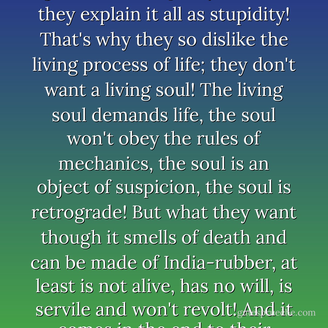 Their favourite phrase! From which it follows that, if society is normally organised, all crime will cease at once, since there will be nothing to protest against and all men will become righteous in one instant. Human nature is not taken into account, it is excluded, it's not supposed to exist! They don't recognise that humanity, developing by a historical living process, will become at last a normal society, but they believe that a social system that has come out of some mathematical brain is going to organise all humanity at once and make it just and sinless in an instant, quicker than any living process! That's why they instinctively dislike history, 'nothing but ugliness and stupidity in it,' and they explain it all as stupidity! That's why they so dislike the living process of life; they don't want a living soul! The living soul demands life, the soul won't obey the rules of mechanics, the soul is an object of suspicion, the soul is retrograde! But what they want though it smells of death and can be made of India-rubber, at least is not alive, has no will, is servile and won't revolt! And it comes in the end to their reducing everything to the building of walls and the planning of rooms and passages in a phalanstery! The phalanstery is ready, indeed, but your human nature is not ready for the phalanstery—it wants life, it hasn't completed its vital process, it's too soon for the graveyard! You can't skip over nature by logic. Logic presupposes three possibilities, but there are millions! Cut away a million, and reduce it all to the question of comfort! That's the easiest solution of the problem! It's seductively clear and you musn't think about it. That's the great thing, you mustn't think! The whole secret of life in two pages of print! - Fyodor Dostoevsky