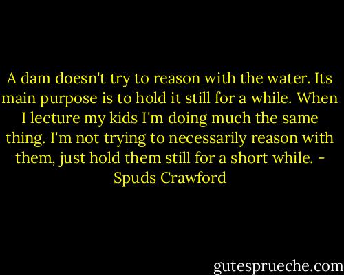 A dam doesn't try to reason with the water. Its main purpose is to hold it still for a while. When I lecture my kids I'm doing much the same thing. I'm not trying to necessarily reason with them, just hold them still for a short while. - Spuds Crawford