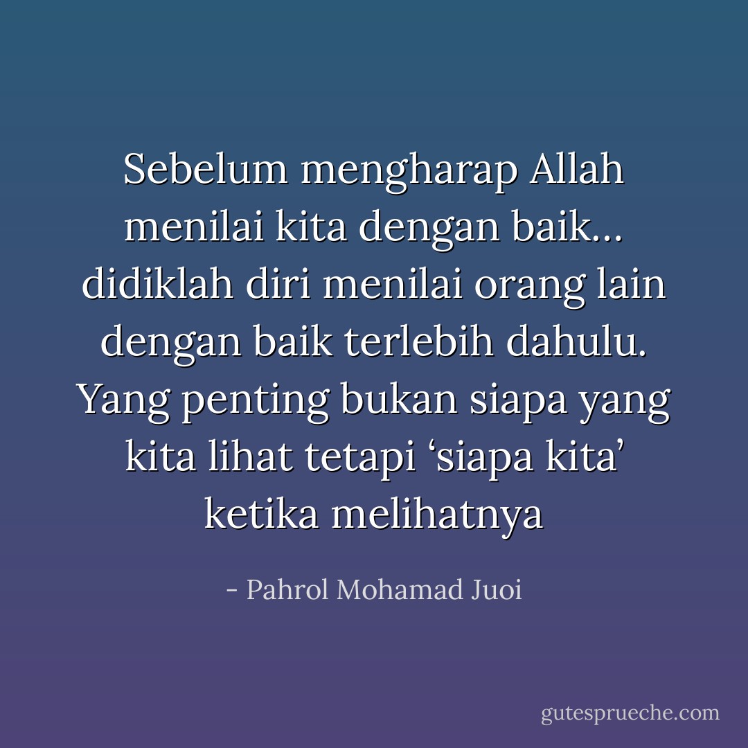 Sebelum mengharap Allah menilai kita dengan baik… didiklah diri menilai orang lain dengan baik terlebih dahulu. Yang penting bukan siapa yang kita lihat tetapi ‘siapa kita’ ketika melihatnya - Pahrol Mohamad Juoi