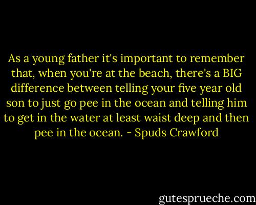 As a young father it's important to remember that, when you're at the beach, there's a BIG difference between telling your five year old son to just go pee in the ocean and telling him to get in the water at least waist deep and then pee in the ocean. - Spuds Crawford