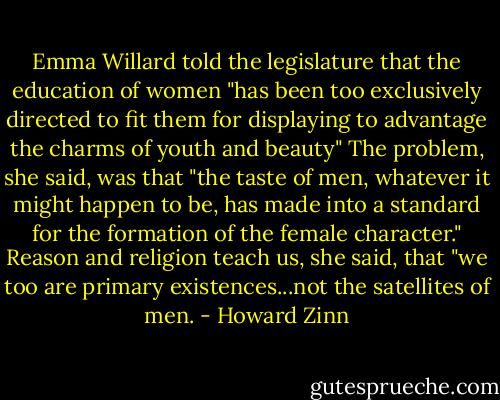 Emma Willard told the legislature that the education of women "has been too exclusively directed to fit them for displaying to advantage the charms of youth and beauty" The problem, she said, was that "the taste of men, whatever it might happen to be, has made into a standard for the formation of the female character." Reason and religion teach us, she said, that "we too are primary existences...not the satellites of men. - Howard Zinn